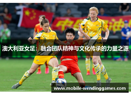 澳大利亚女足：融合团队精神与文化传承的力量之源