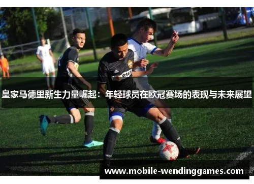 皇家马德里新生力量崛起：年轻球员在欧冠赛场的表现与未来展望