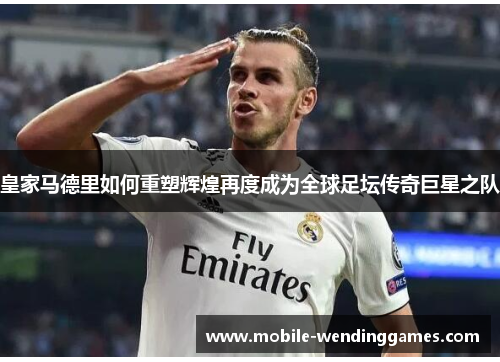 皇家马德里如何重塑辉煌再度成为全球足坛传奇巨星之队