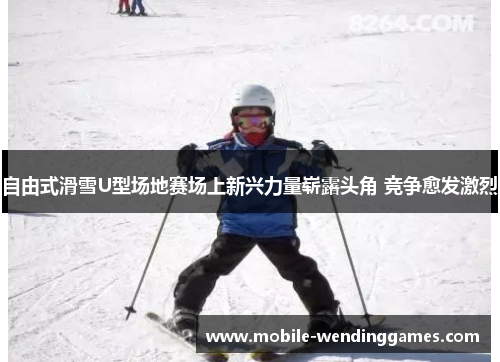 自由式滑雪U型场地赛场上新兴力量崭露头角 竞争愈发激烈