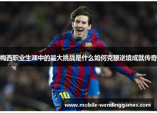 梅西职业生涯中的最大挑战是什么如何克服逆境成就传奇