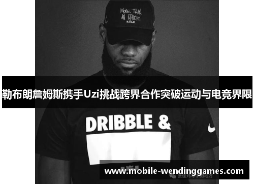 勒布朗詹姆斯携手Uzi挑战跨界合作突破运动与电竞界限