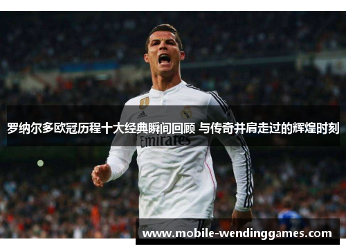 罗纳尔多欧冠历程十大经典瞬间回顾 与传奇并肩走过的辉煌时刻