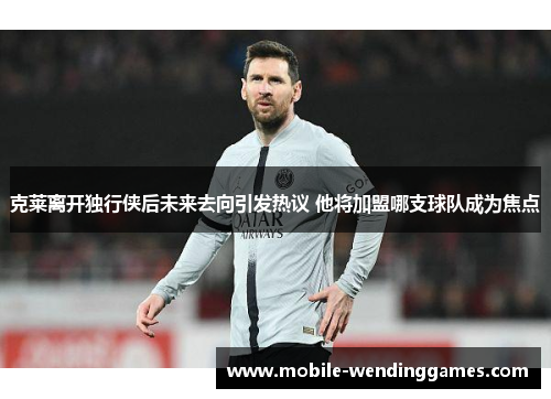 克莱离开独行侠后未来去向引发热议 他将加盟哪支球队成为焦点