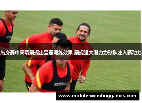 热身赛中吴曦展现出显著训练效果 展现强大潜力为球队注入新动力