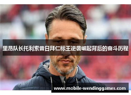 里昂队长托利索昔日拜仁标王逆袭崛起背后的奋斗历程