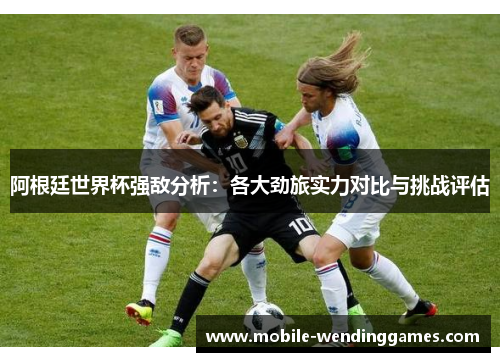 阿根廷世界杯强敌分析：各大劲旅实力对比与挑战评估