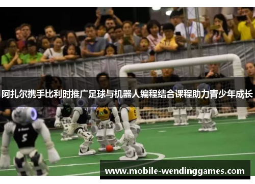 阿扎尔携手比利时推广足球与机器人编程结合课程助力青少年成长
