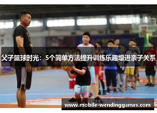 父子篮球时光：5个简单方法提升训练乐趣增进亲子关系