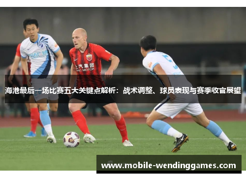 海港最后一场比赛五大关键点解析：战术调整、球员表现与赛季收官展望