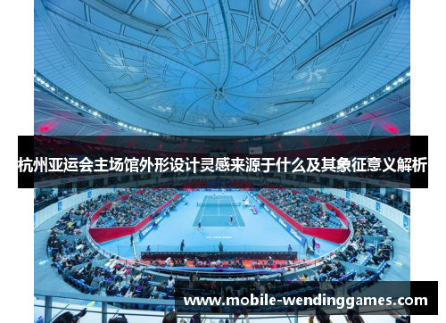 杭州亚运会主场馆外形设计灵感来源于什么及其象征意义解析