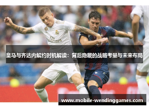 皇马与齐达内解约时机解读：背后隐藏的战略考量与未来布局