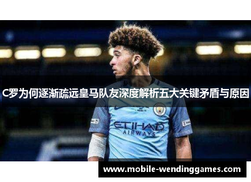 C罗为何逐渐疏远皇马队友深度解析五大关键矛盾与原因