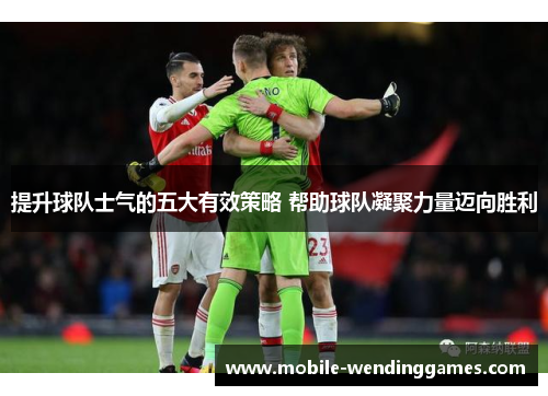 提升球队士气的五大有效策略 帮助球队凝聚力量迈向胜利