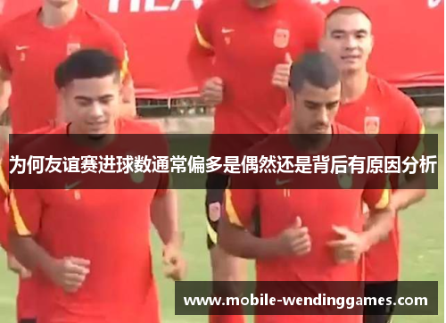 为何友谊赛进球数通常偏多是偶然还是背后有原因分析