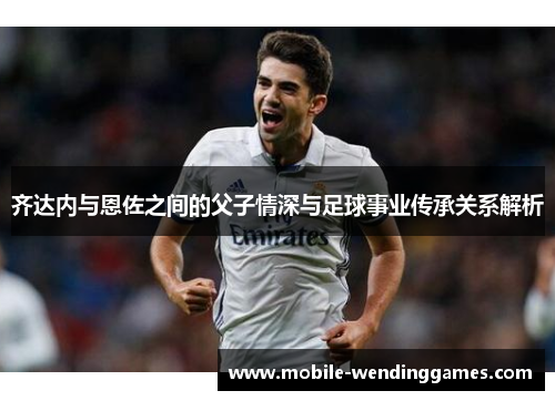齐达内与恩佐之间的父子情深与足球事业传承关系解析