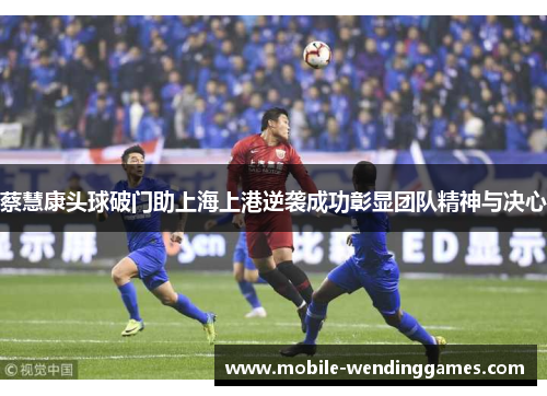 蔡慧康头球破门助上海上港逆袭成功彰显团队精神与决心