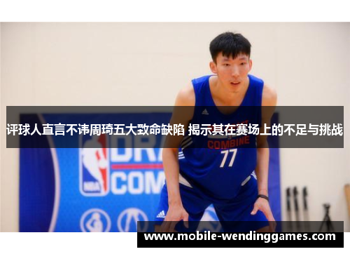 评球人直言不讳周琦五大致命缺陷 揭示其在赛场上的不足与挑战