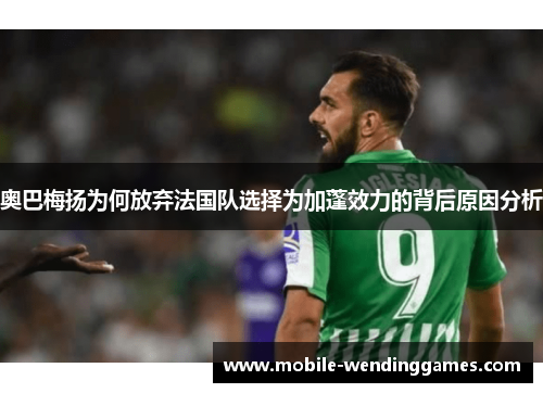 奥巴梅扬为何放弃法国队选择为加蓬效力的背后原因分析