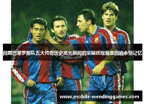 回顾巴塞罗那队五大传奇历史高光瞬间的荣耀辉煌篇章回响永恒记忆 回顾巴塞罗那队五大传奇历史高光瞬间的荣耀辉煌篇章回响永恒记忆