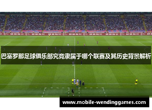 巴塞罗那足球俱乐部究竟隶属于哪个联赛及其历史背景解析