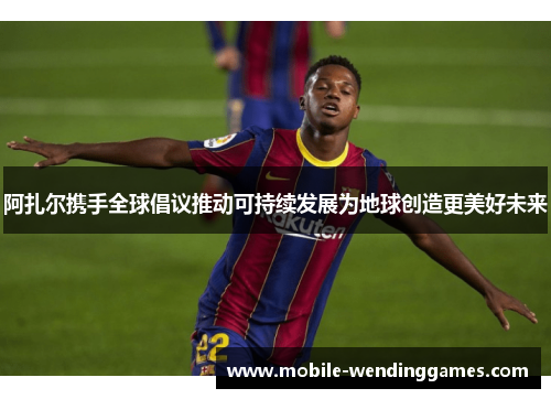 阿扎尔携手全球倡议推动可持续发展为地球创造更美好未来 阿扎尔携手全球倡议推动可持续发展为地球创造更美好未来