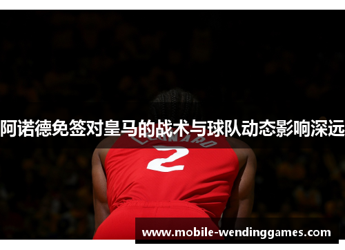 阿诺德免签对皇马的战术与球队动态影响深远