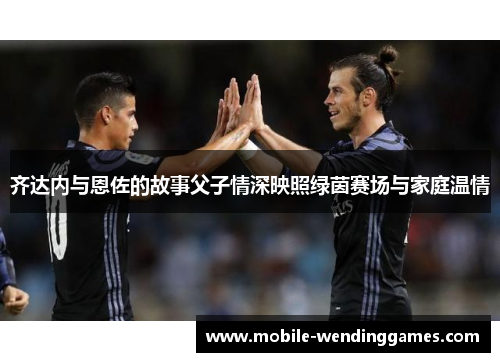 齐达内与恩佐的故事父子情深映照绿茵赛场与家庭温情