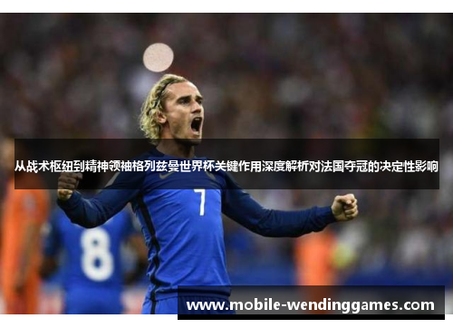 从战术枢纽到精神领袖格列兹曼世界杯关键作用深度解析对法国夺冠的决定性影响