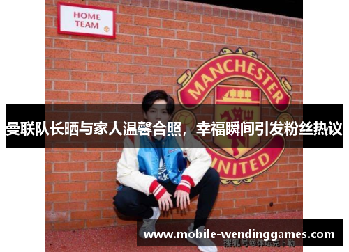 曼联队长晒与家人温馨合照，幸福瞬间引发粉丝热议