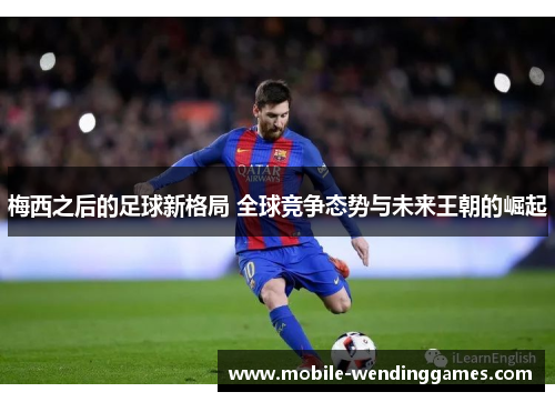 梅西之后的足球新格局 全球竞争态势与未来王朝的崛起