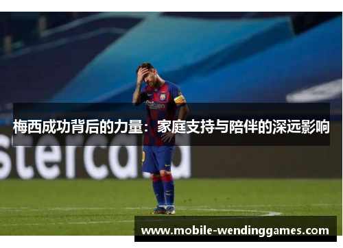 梅西成功背后的力量:家庭支持与陪伴的深远影响 梅西成功背后的力量:家庭支持与陪伴的深远影响