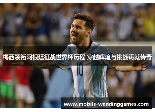 梅西领衔阿根廷征战世界杯历程 穿越辉煌与挑战铸就传奇