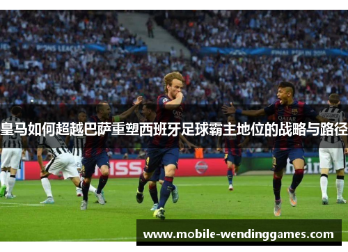 皇马如何超越巴萨重塑西班牙足球霸主地位的战略与路径
