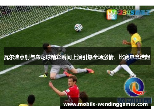 瓦尔迪点射与乌龙球精彩瞬间上演引爆全场激情，比赛悬念迭起