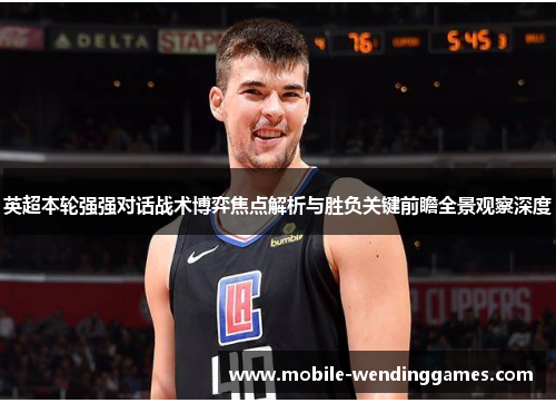 英超本轮强强对话战术博弈焦点解析与胜负关键前瞻全景观察深度 英超本轮强强对话战术博弈焦点解析与胜负关键前瞻全景观察深度