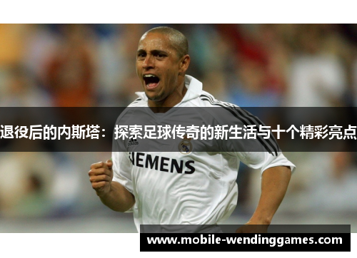 退役后的内斯塔：探索足球传奇的新生活与十个精彩亮点